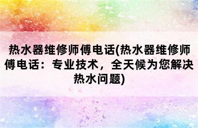 热水器维修师傅电话(热水器维修师傅电话：专业技术，全天候为您解决热水问题)