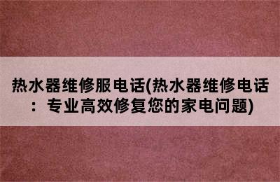 热水器维修服电话(热水器维修电话：专业高效修复您的家电问题)