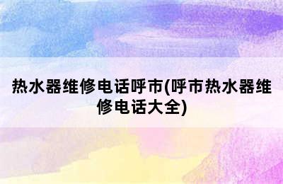 热水器维修电话呼市(呼市热水器维修电话大全)