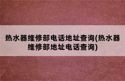 热水器维修部电话地址查询(热水器维修部地址电话查询)