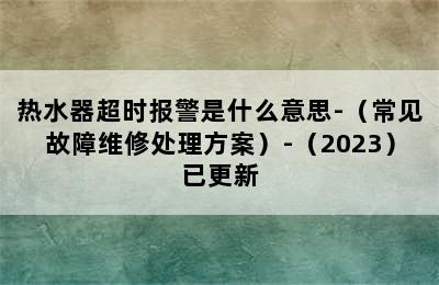 热水器超时报警是什么意思-（常见故障维修处理方案）-（2023）已更新