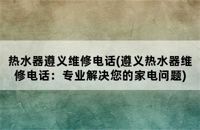 热水器遵义维修电话(遵义热水器维修电话：专业解决您的家电问题)