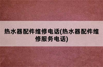 热水器配件维修电话(热水器配件维修服务电话)