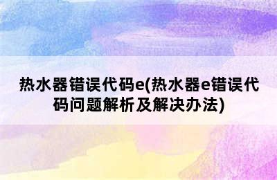 热水器错误代码e(热水器e错误代码问题解析及解决办法)