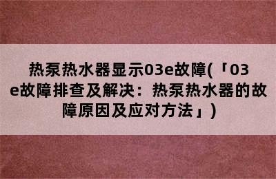 热泵热水器显示03e故障(「03e故障排查及解决：热泵热水器的故障原因及应对方法」)