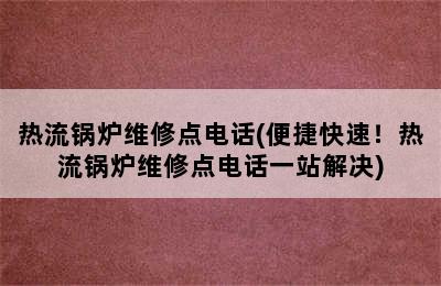 热流锅炉维修点电话(便捷快速！热流锅炉维修点电话一站解决)