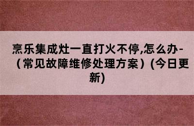 烹乐集成灶一直打火不停,怎么办-（常见故障维修处理方案）(今日更新)