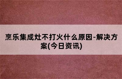 烹乐集成灶不打火什么原因-解决方案(今日资讯)