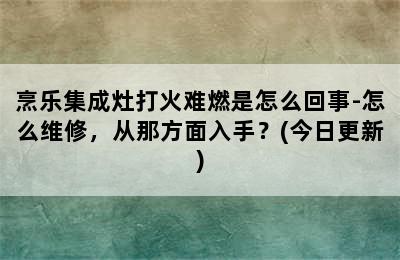 烹乐集成灶打火难燃是怎么回事-怎么维修，从那方面入手？(今日更新)