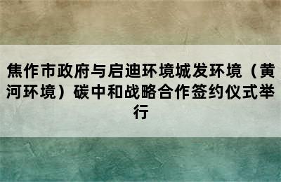 焦作市政府与启迪环境城发环境（黄河环境）碳中和战略合作签约仪式举行