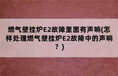 燃气壁挂炉E2故障里面有声响(怎样处理燃气壁挂炉E2故障中的声响？)