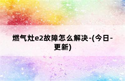 燃气灶e2故障怎么解决-(今日-更新)