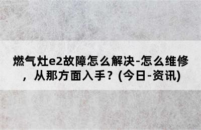 燃气灶e2故障怎么解决-怎么维修，从那方面入手？(今日-资讯)