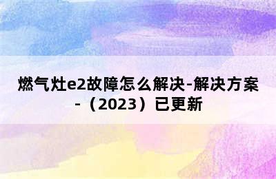 燃气灶e2故障怎么解决-解决方案-（2023）已更新