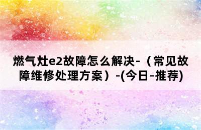 燃气灶e2故障怎么解决-（常见故障维修处理方案）-(今日-推荐)