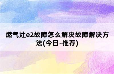 燃气灶e2故障怎么解决故障解决方法(今日-推荐)