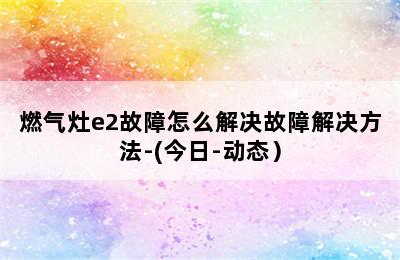 燃气灶e2故障怎么解决故障解决方法-(今日-动态）