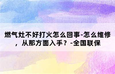 燃气灶不好打火怎么回事-怎么维修，从那方面入手？-全国联保