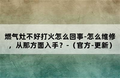 燃气灶不好打火怎么回事-怎么维修，从那方面入手？-（官方-更新）