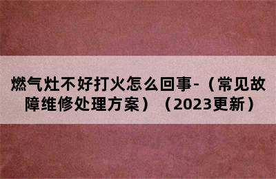 燃气灶不好打火怎么回事-（常见故障维修处理方案）（2023更新）