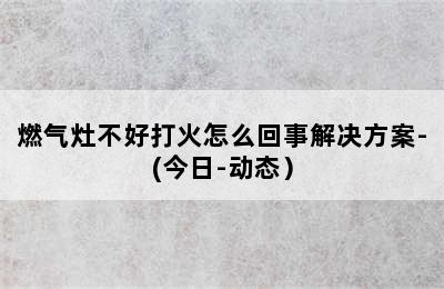 燃气灶不好打火怎么回事解决方案-(今日-动态）