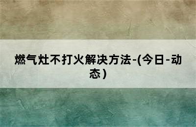 燃气灶不打火解决方法-(今日-动态）