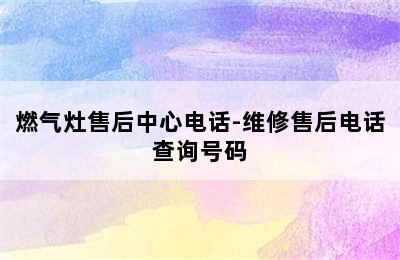 燃气灶售后中心电话-维修售后电话查询号码