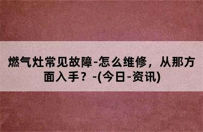 燃气灶常见故障-怎么维修，从那方面入手？-(今日-资讯)