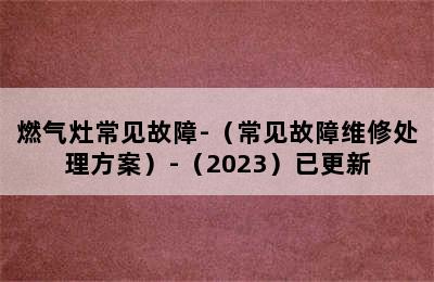 燃气灶常见故障-（常见故障维修处理方案）-（2023）已更新