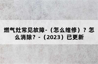 燃气灶常见故障-（怎么维修）？怎么消除？-（2023）已更新