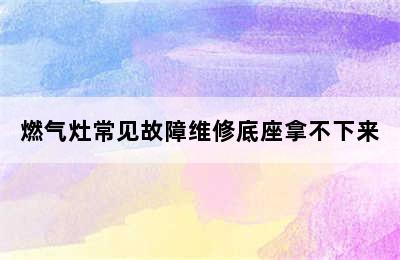 燃气灶常见故障维修底座拿不下来