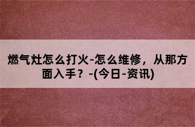 燃气灶怎么打火-怎么维修，从那方面入手？-(今日-资讯)