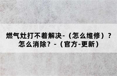 燃气灶打不着解决-（怎么维修）？怎么消除？-（官方-更新）