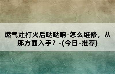 燃气灶打火后哒哒响-怎么维修，从那方面入手？-(今日-推荐)