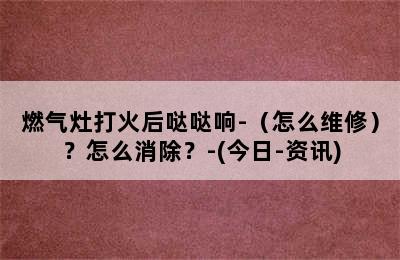 燃气灶打火后哒哒响-（怎么维修）？怎么消除？-(今日-资讯)