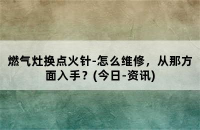 燃气灶换点火针-怎么维修，从那方面入手？(今日-资讯)