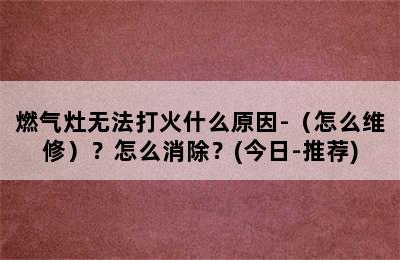 燃气灶无法打火什么原因-（怎么维修）？怎么消除？(今日-推荐)