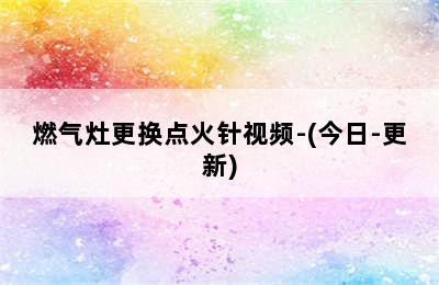 燃气灶更换点火针视频-(今日-更新)