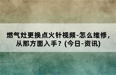 燃气灶更换点火针视频-怎么维修，从那方面入手？(今日-资讯)