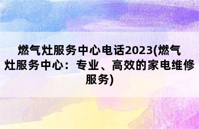 燃气灶服务中心电话2023(燃气灶服务中心：专业、高效的家电维修服务)