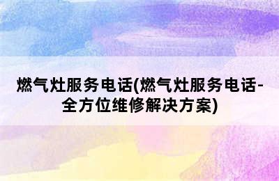 燃气灶服务电话(燃气灶服务电话-全方位维修解决方案)