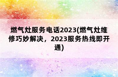 燃气灶服务电话2023(燃气灶维修巧妙解决，2023服务热线即开通)