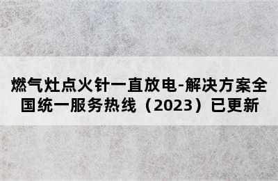 燃气灶点火针一直放电-解决方案全国统一服务热线（2023）已更新