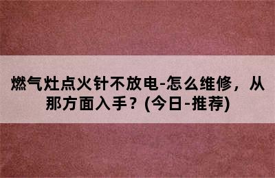 燃气灶点火针不放电-怎么维修，从那方面入手？(今日-推荐)