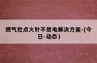 燃气灶点火针不放电解决方案-(今日-动态）