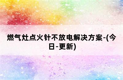 燃气灶点火针不放电解决方案-(今日-更新)