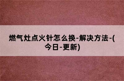 燃气灶点火针怎么换-解决方法-(今日-更新)