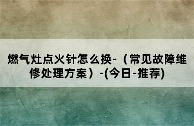 燃气灶点火针怎么换-（常见故障维修处理方案）-(今日-推荐)