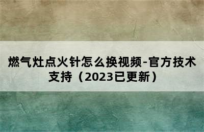 燃气灶点火针怎么换视频-官方技术支持（2023已更新）