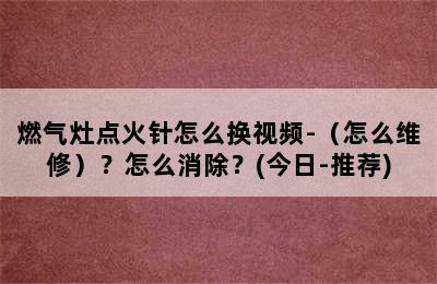 燃气灶点火针怎么换视频-（怎么维修）？怎么消除？(今日-推荐)